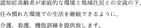 認知症高齢者が家庭的な環境と地域住民との交流の下、住み慣れた環境での生活を継続できるように、介護、看護、機能訓練を提供致します。